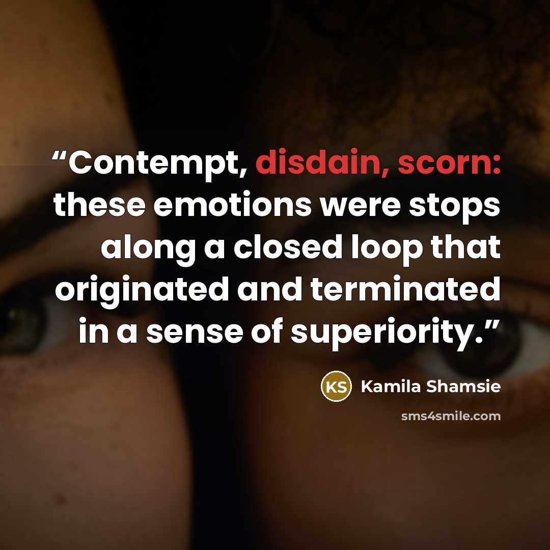 “Contempt, disdain, scorn: these emotions were stops along a closed loop that originated and terminated in a sense of superiority.” quote by Kamila Shamsie