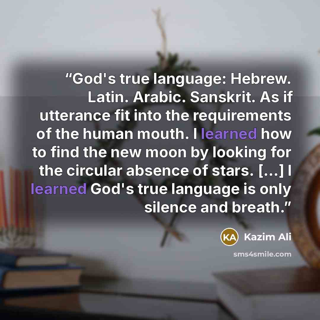 “God's true language: Hebrew. Latin. Arabic. Sanskrit. As if utterance fit into the requirements of the human mouth. I learned how to find the new moon by looking for the circular absence of stars. [...] I learned God's true language is only silence and breath.” quote by Kazim Ali