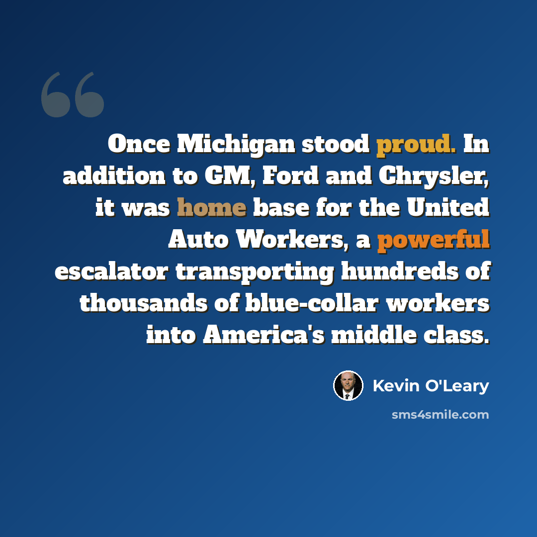 “Once Michigan stood proud. In addition to GM, Ford and Chrysler, it was home base for the United Auto Workers, a powerful escalator transporting hundreds of thousands of blue-collar workers into America's middle class.” quote by Kevin O'Leary