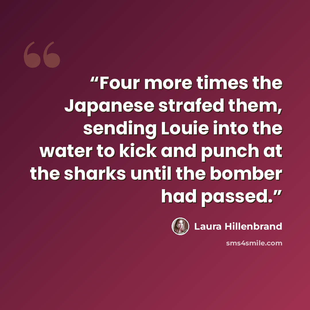 “Four more times the Japanese strafed them, sending Louie into the water to kick and punch at the sharks until the bomber had passed.” quote by Laura Hillenbrand