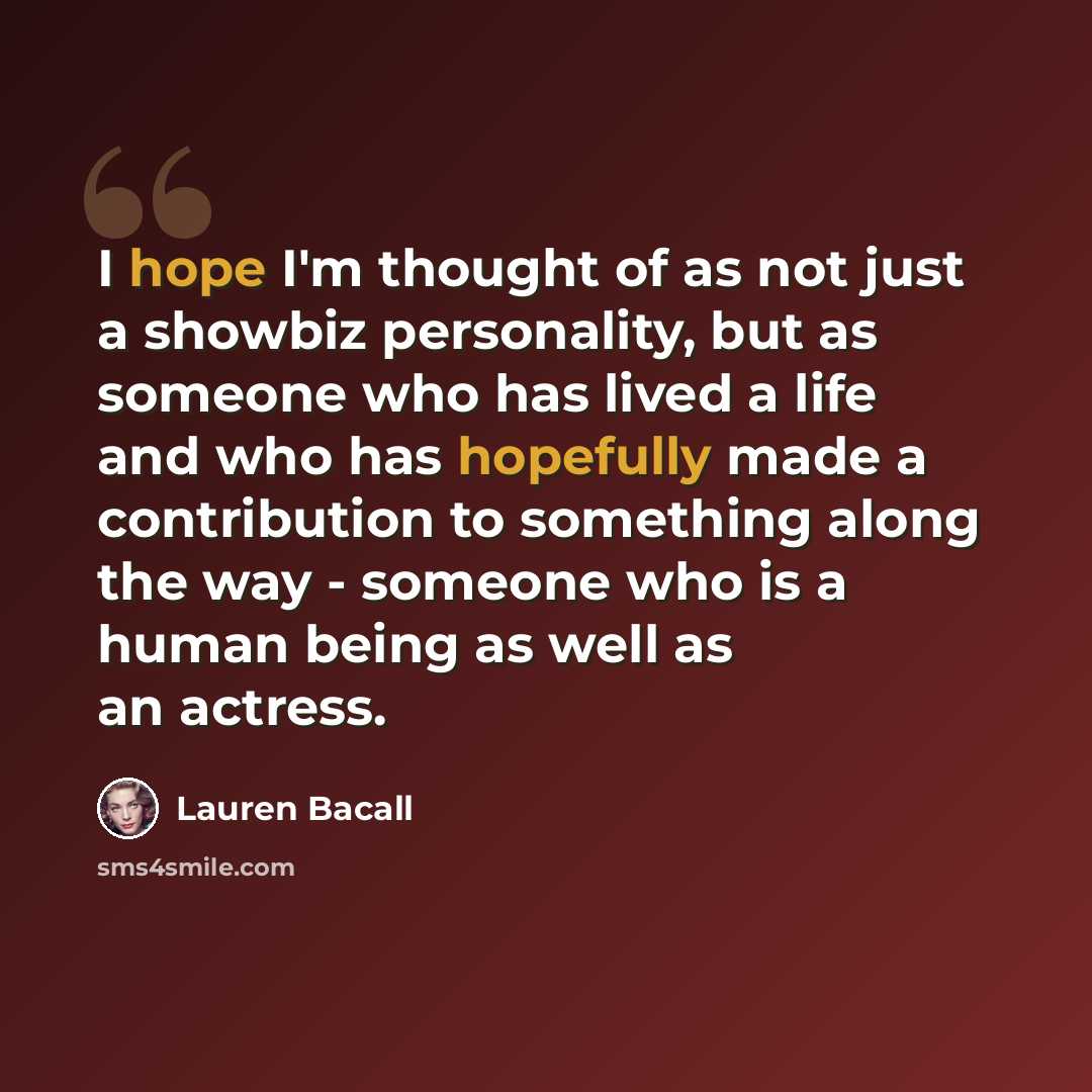“I hope I'm thought of as not just a showbiz personality, but as someone who has lived a life and who has hopefully made a contribution to something along the way - someone who is a human being as well as an actress.” quote by Lauren Bacall