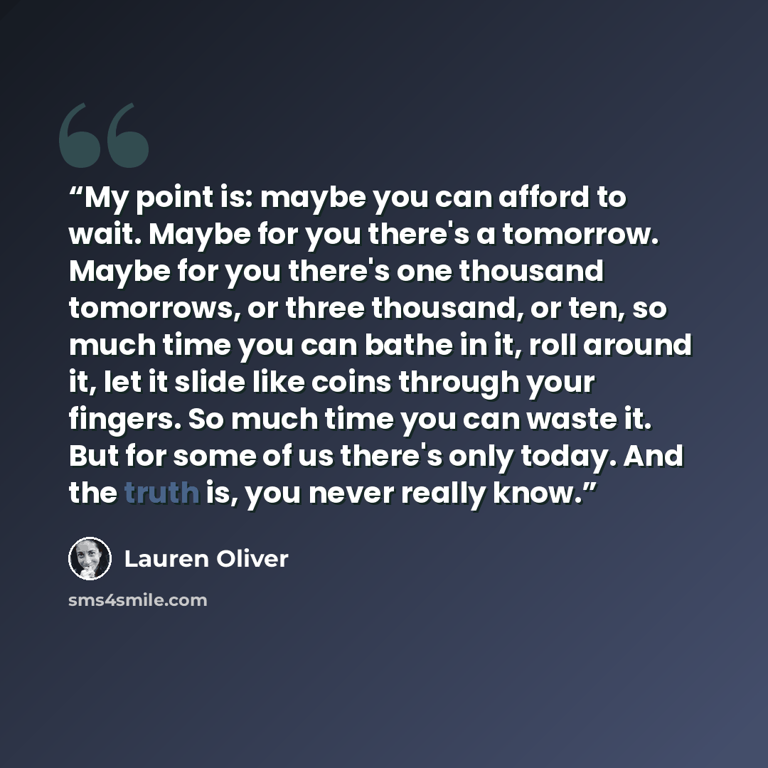 “My point is: maybe you can afford to wait. Maybe for you there's a tomorrow. Maybe for you there's one thousand tomorrows, or three thousand, or ten, so much time you can bathe in it, roll around it, let it slide like coins through your fingers. So much time you can waste it. But for some of us…” quote by Lauren Oliver