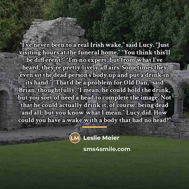“I’ve never been to a real Irish wake,” said Lucy. “Just visiting hours at the funeral home.” “You think this’ll be different?” “I’m no expert, but from what I’ve heard, they’re pretty lively affairs. Sometimes they even sit the dead person’s body up and put a drink in its hand.” “That’d be a…” quote by Leslie Meier