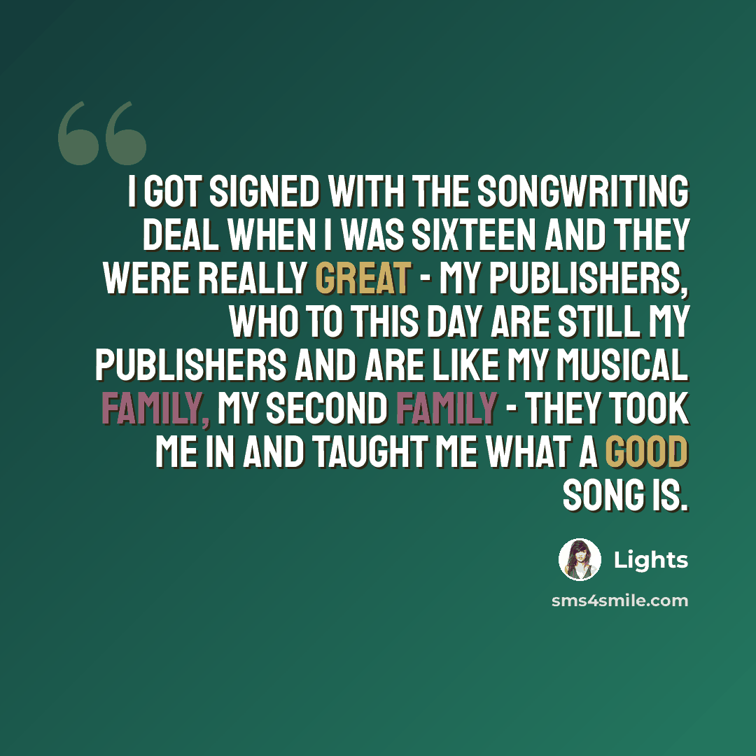 “I got signed with the songwriting deal when I was sixteen and they were really great - my publishers, who to this day are still my publishers and are like my musical family, my second family - they took me in and taught me what a good song is.” quote by Lights