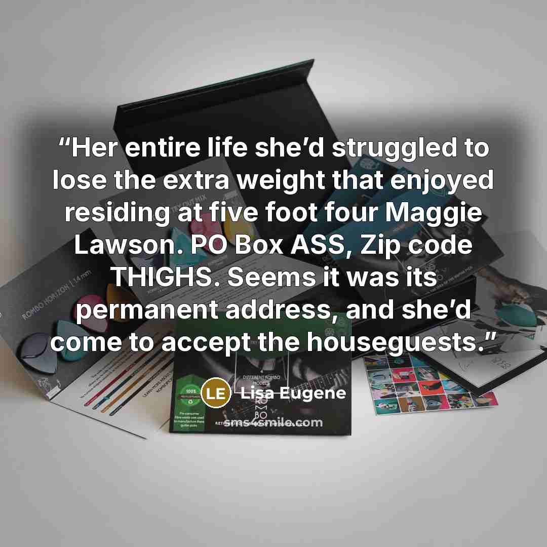 “Her entire life she’d struggled to lose the extra weight that enjoyed residing at five foot four Maggie Lawson. PO Box ASS, Zip code THIGHS. Seems it was its permanent address, and she’d come to accept the houseguests.” quote by Lisa Eugene