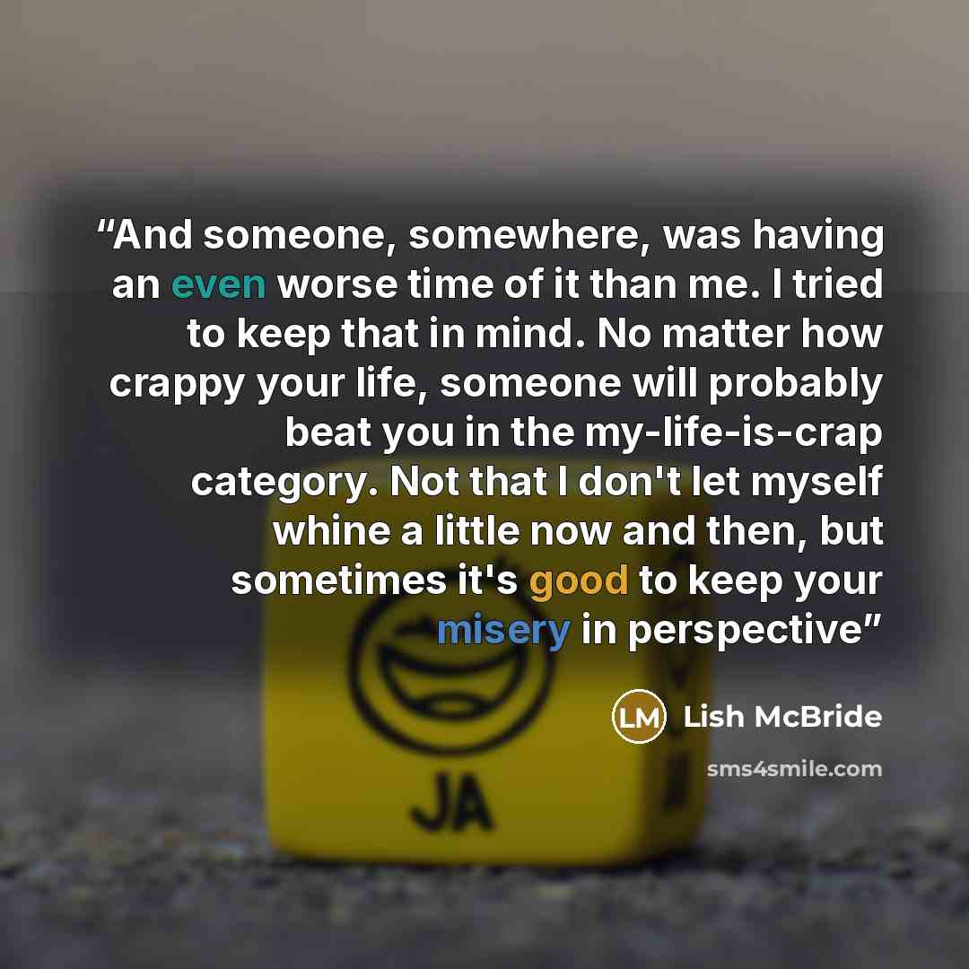 “And someone, somewhere, was having an even worse time of it than me. I tried to keep that in mind. No matter how crappy your life, someone will probably beat you in the my-life-is-crap category. Not that I don't let myself whine a little now and then, but sometimes it's good to keep your misery in…” quote by Lish McBride