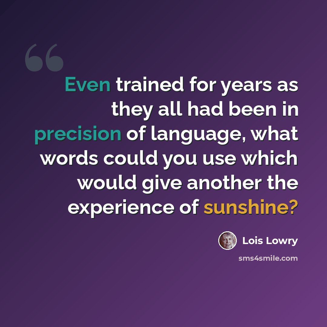 “Even trained for years as they all had been in precision of language, what words could you use which would give another the experience of sunshine?” quote by Lois Lowry
