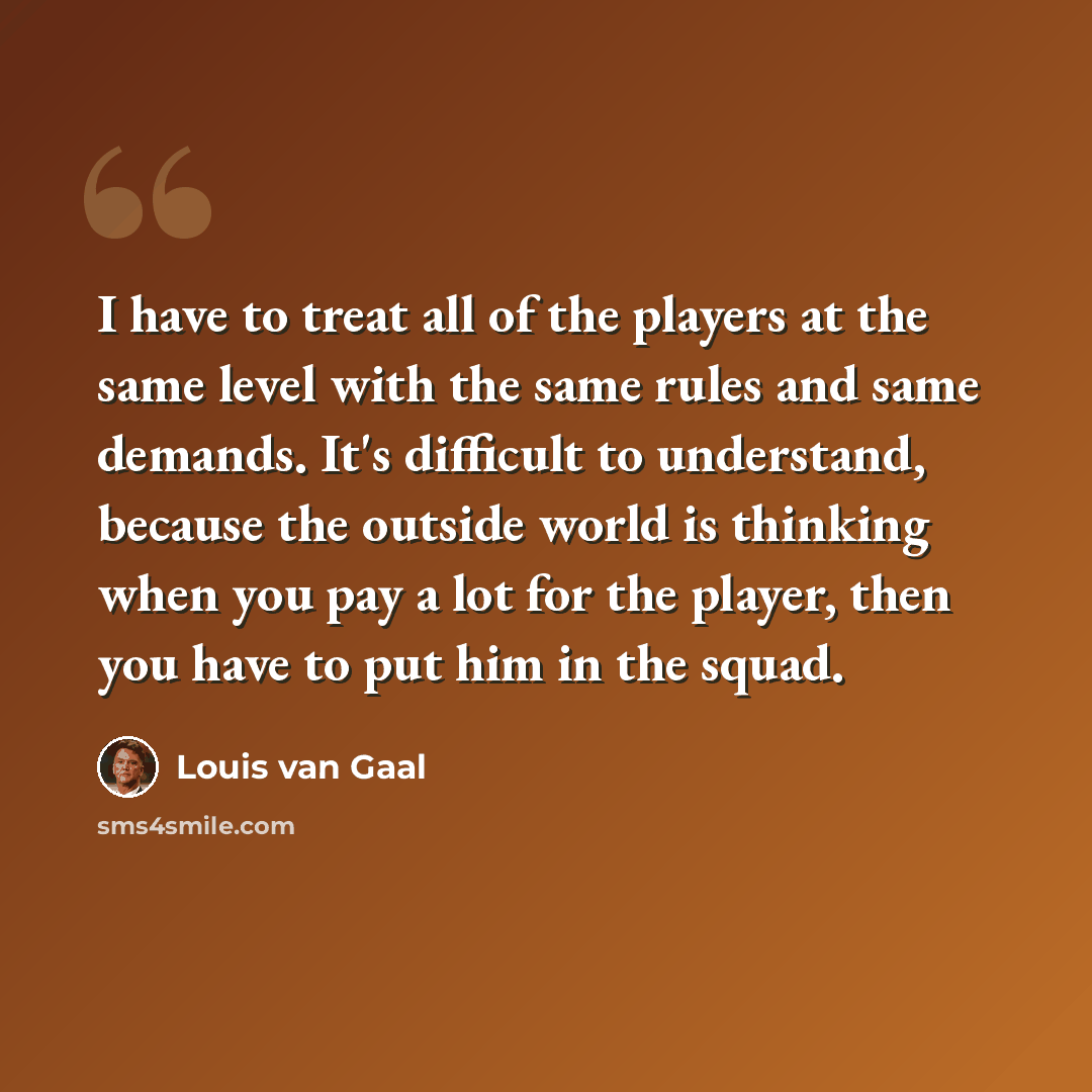 “I have to treat all of the players at the same level with the same rules and same demands. It's difficult to understand, because the outside world is thinking when you pay a lot for the player, then you have to put him in the squad.” quote by Louis van Gaal