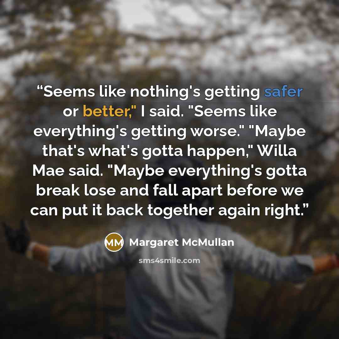 “Seems like nothing's getting safer or better," I said. "Seems like everything's getting worse." "Maybe that's what's gotta happen," Willa Mae said. "Maybe everything's gotta break lose and fall apart before we can put it back together again right.” quote by Margaret McMullan