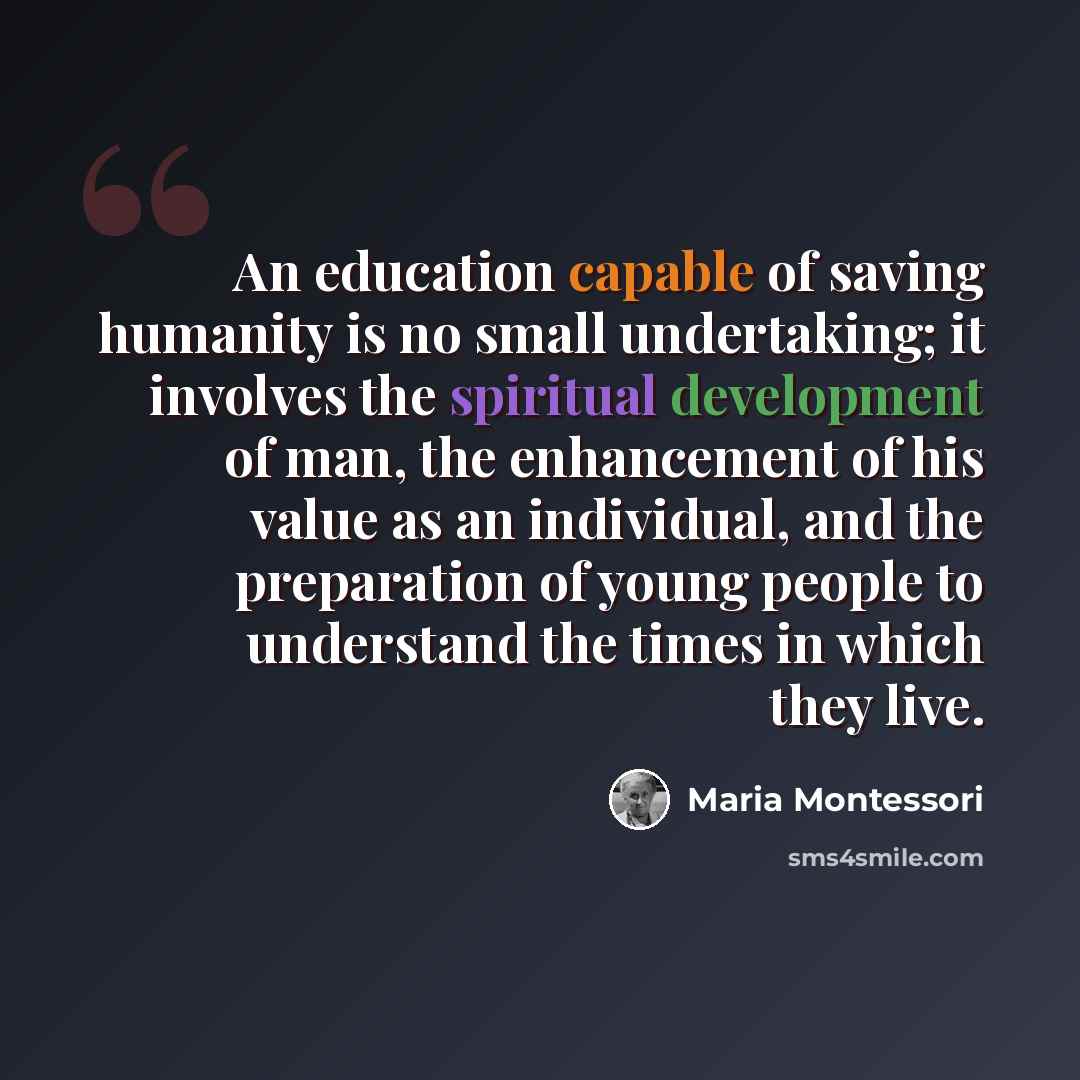 “An education capable of saving humanity is no small undertaking; it involves the spiritual development of man, the enhancement of his value as an individual, and the preparation of young people to understand the times in which they live.” quote by Maria Montessori