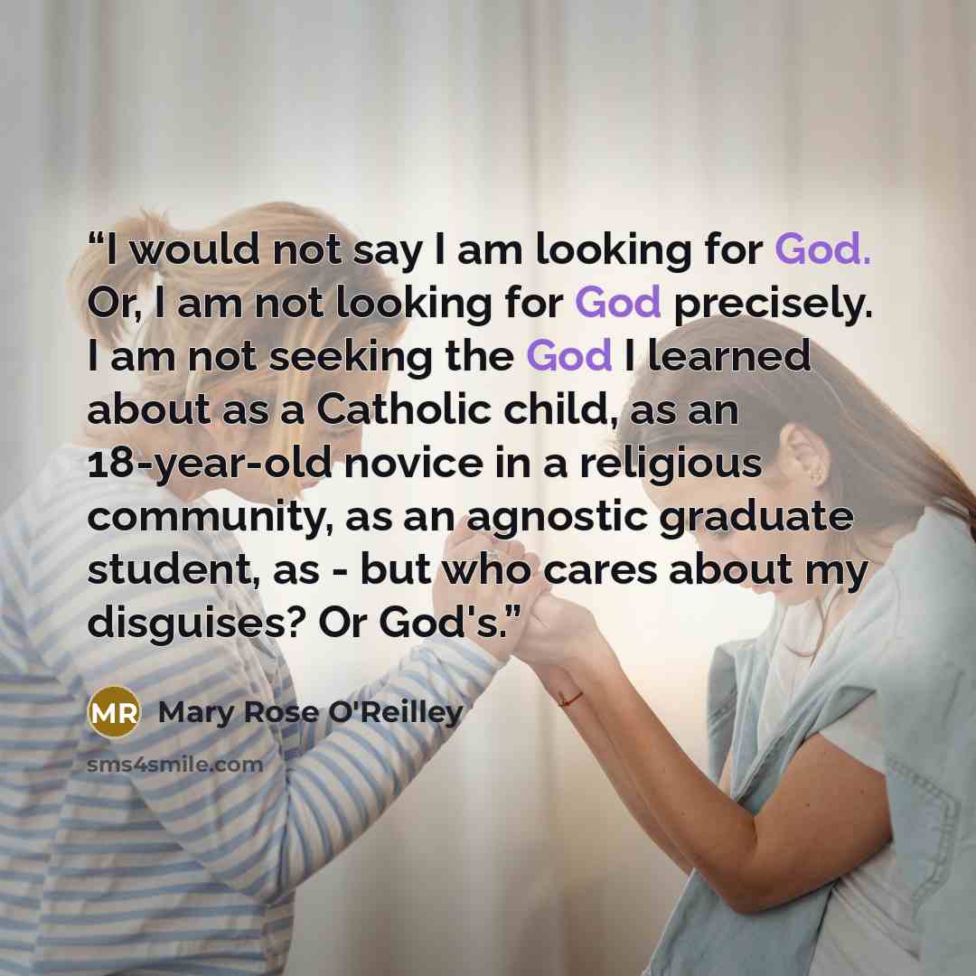“I would not say I am looking for God. Or, I am not looking for God precisely. I am not seeking the God I learned about as a Catholic child, as an 18-year-old novice in a religious community, as an agnostic graduate student, as - but who cares about my disguises? Or God's.” quote by Mary Rose O'Reilley