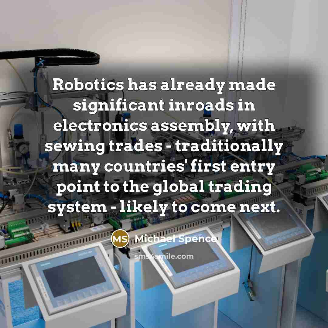 “Robotics has already made significant inroads in electronics assembly, with sewing trades - traditionally many countries' first entry point to the global trading system - likely to come next.” quote by Michael Spence
