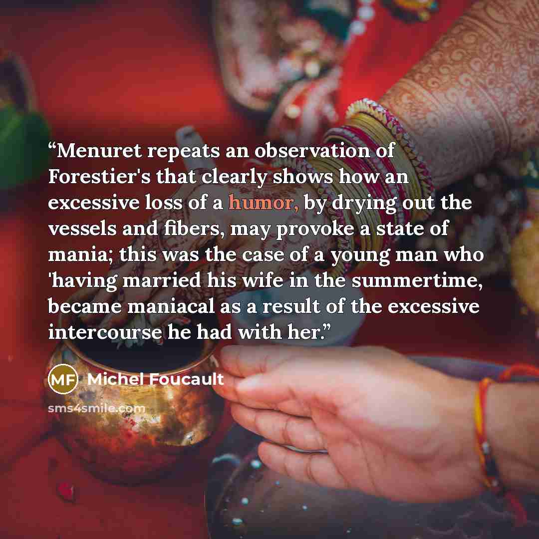 “Menuret repeats an observation of Forestier's that clearly shows how an excessive loss of a humor, by drying out the vessels and fibers, may provoke a state of mania; this was the case of a young man who 'having married his wife in the summertime, became maniacal as a result of the excessive…” quote by Michel Foucault