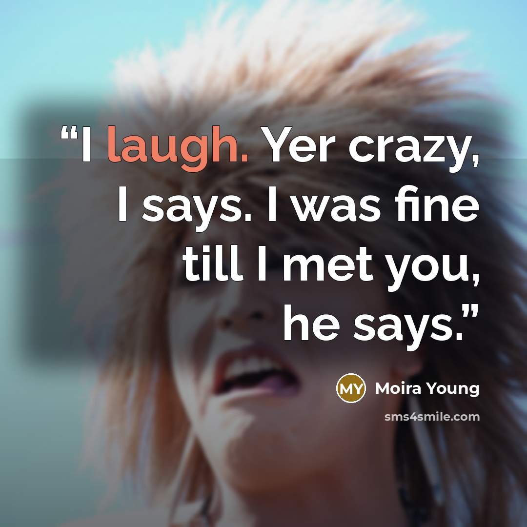 “I laugh. Yer crazy, I says. I was fine till I met you, he says.” quote by Moira Young