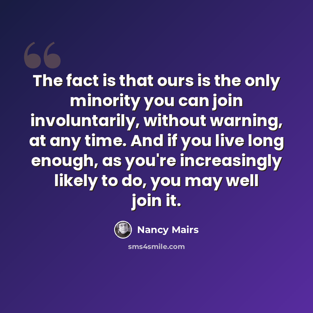 “The fact is that ours is the only minority you can join involuntarily, without warning, at any time. And if you live long enough, as you're increasingly likely to do, you may well join it.” quote by Nancy Mairs