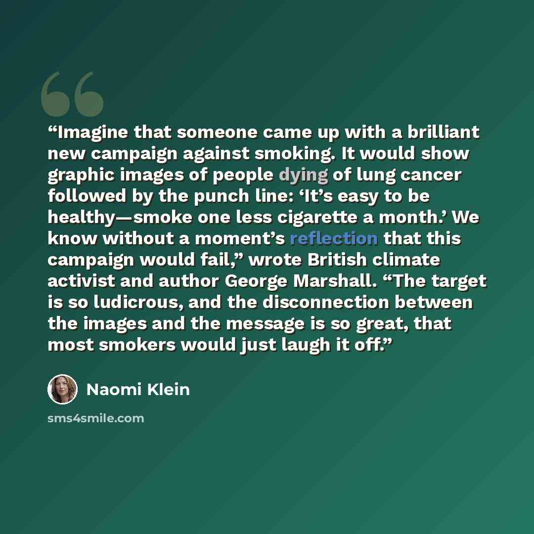 “Imagine that someone came up with a brilliant new campaign against smoking. It would show graphic images of people dying of lung cancer followed by the punch line: ‘It’s easy to be healthy—smoke one less cigarette a month.’ We know without a moment’s reflection that this campaign would fail,”…” quote by Naomi Klein