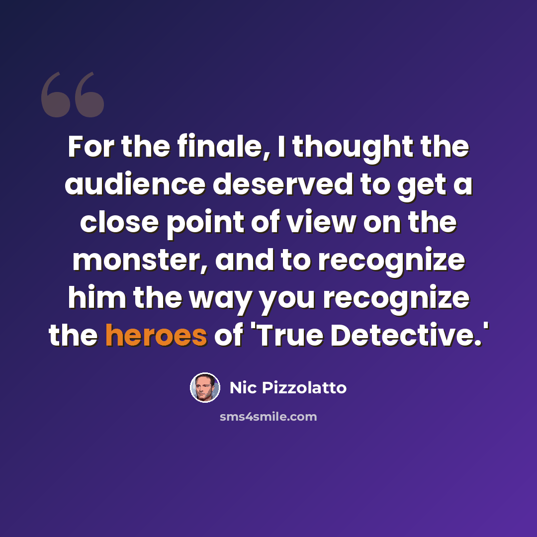 “For the finale, I thought the audience deserved to get a close point of view on the monster, and to recognize him the way you recognize the heroes of 'True Detective.'” quote by Nic Pizzolatto