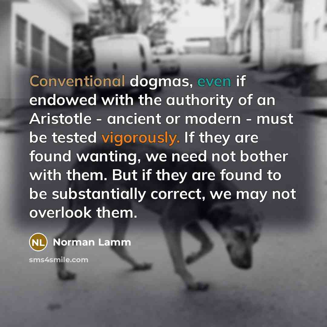 “Conventional dogmas, even if endowed with the authority of an Aristotle - ancient or modern - must be tested vigorously. If they are found wanting, we need not bother with them. But if they are found to be substantially correct, we may not overlook them.” quote by Norman Lamm