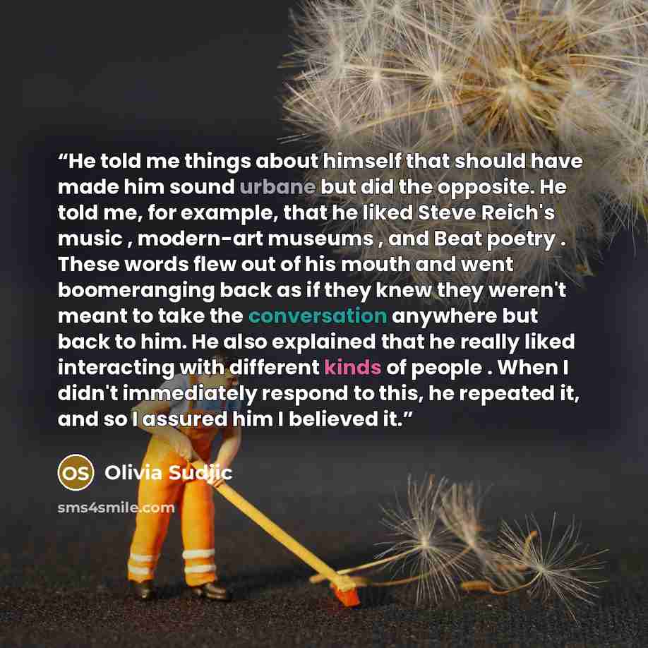 “He told me things about himself that should have made him sound urbane but did the opposite. He told me, for example, that he liked Steve Reich's music , modern-art museums , and Beat poetry . These words flew out of his mouth and went boomeranging back as if they knew they weren't meant to take…” quote by Olivia Sudjic