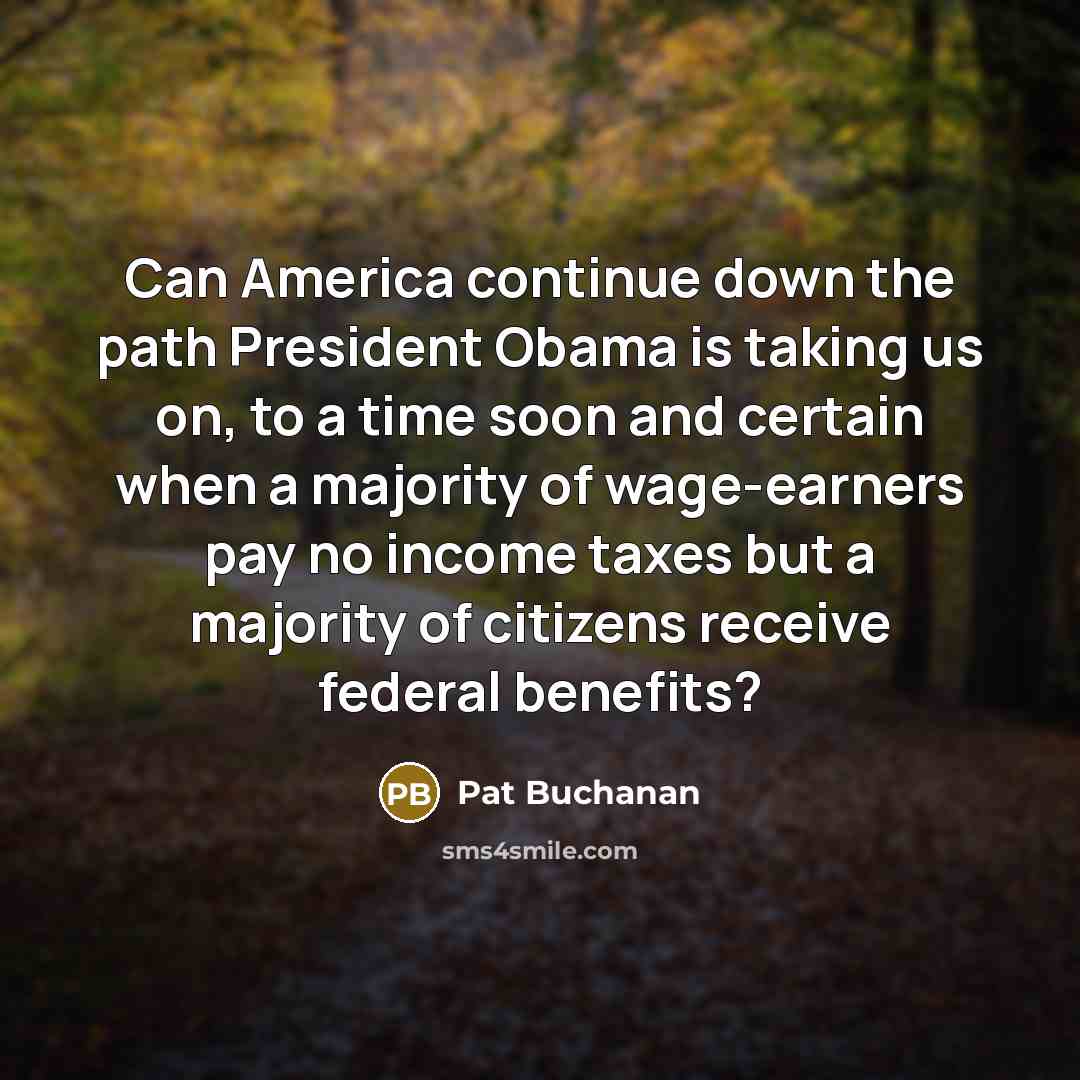 “Can America continue down the path President Obama is taking us on, to a time soon and certain when a majority of wage-earners pay no income taxes but a majority of citizens receive federal benefits?” quote by Pat Buchanan