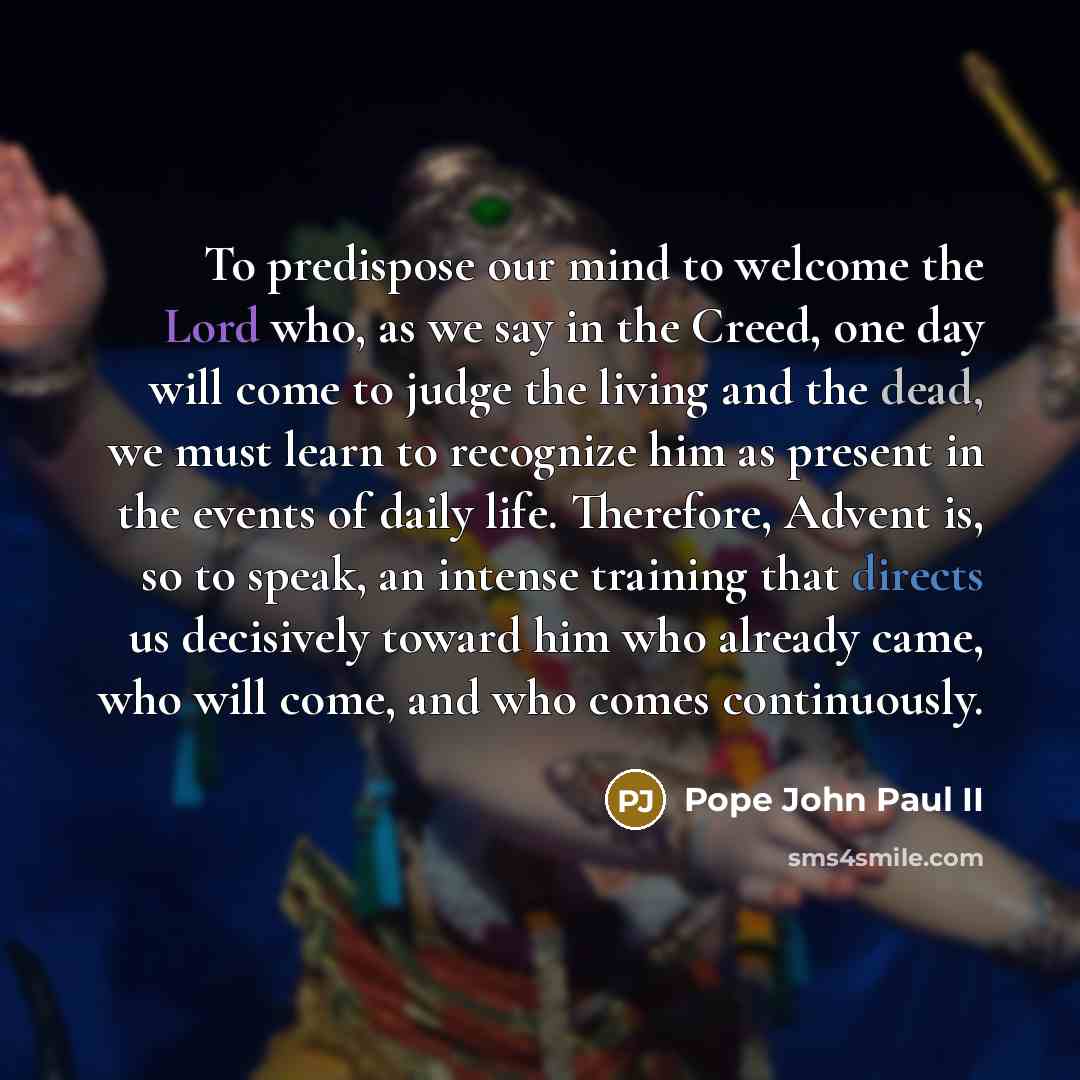 “To predispose our mind to welcome the Lord who, as we say in the Creed, one day will come to judge the living and the dead, we must learn to recognize him as present in the events of daily life. Therefore, Advent is, so to speak, an intense training that directs us decisively toward him who…” quote by Pope John Paul II
