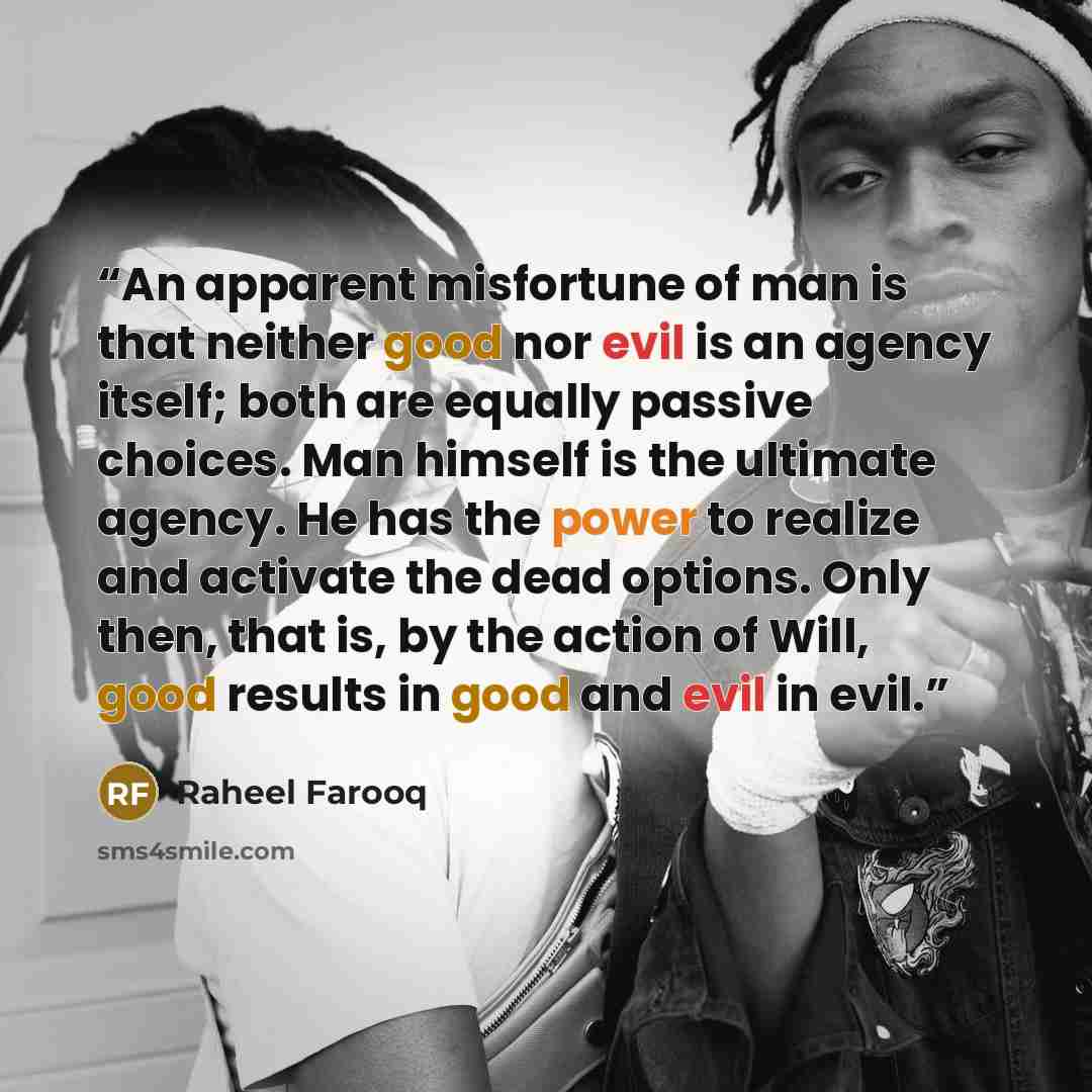“An apparent misfortune of man is that neither good nor evil is an agency itself; both are equally passive choices. Man himself is the ultimate agency. He has the power to realize and activate the dead options. Only then, that is, by the action of Will, good results in good and evil in evil.” quote by Raheel Farooq