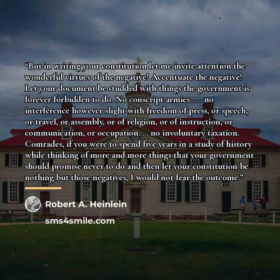 “But in writing your constitution let me invite attention the wonderful virtues of the negative! Accentuate the negative! Let your document be studded with things the government is forever forbidden to do. No conscript armies . . . no interference however slight with freedom of press, or speech, or…” quote by Robert A. Heinlein