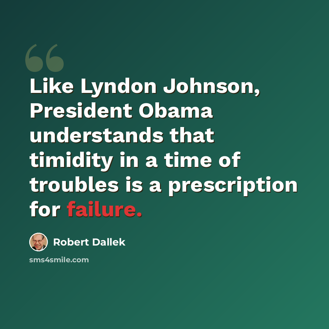 “Like Lyndon Johnson, President Obama understands that timidity in a time of troubles is a prescription for failure.” quote by Robert Dallek