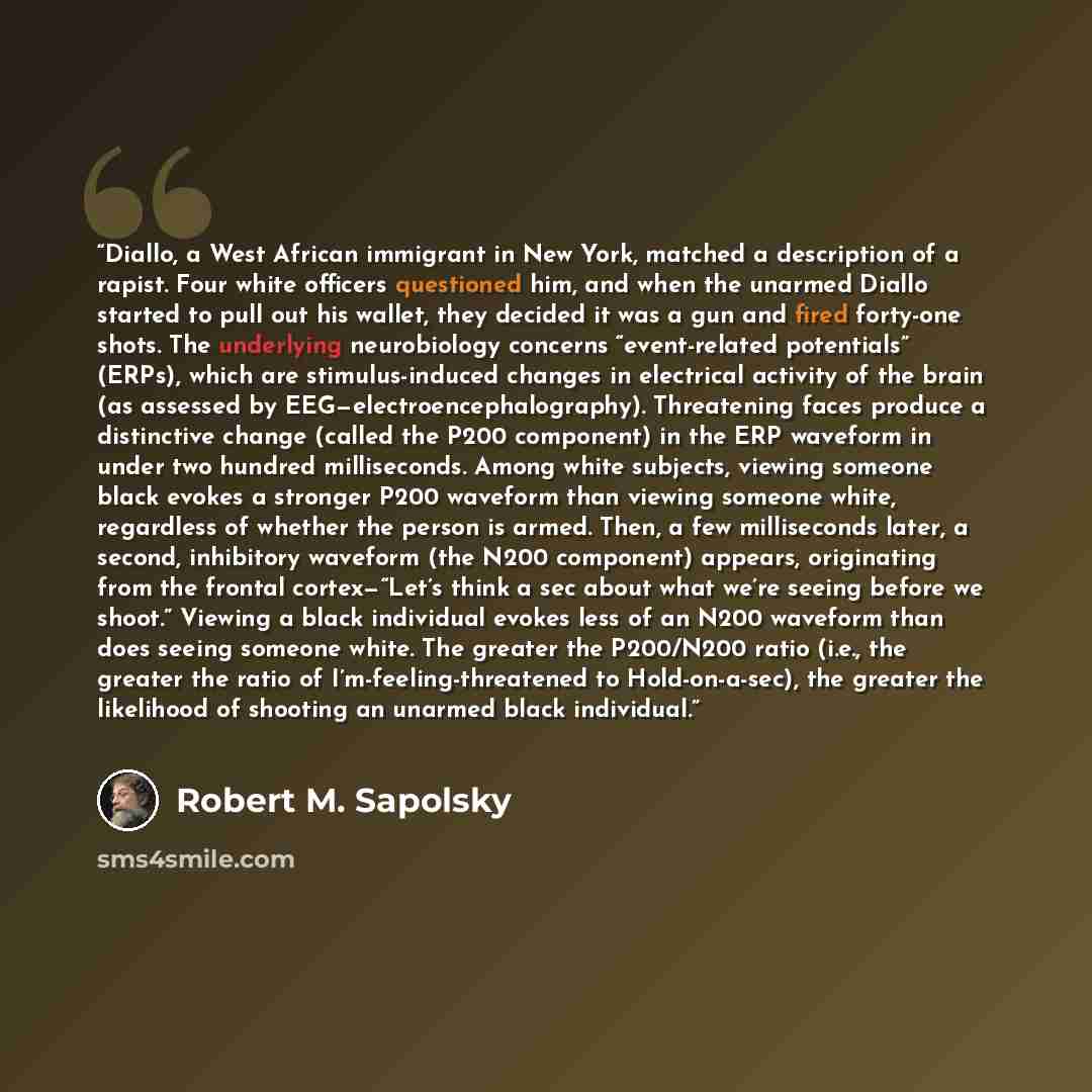 “Diallo, a West African immigrant in New York, matched a description of a rapist. Four white officers questioned him, and when the unarmed Diallo started to pull out his wallet, they decided it was a gun and fired forty-one shots. The underlying neurobiology concerns “event-related potentials”…” quote by Robert M. Sapolsky