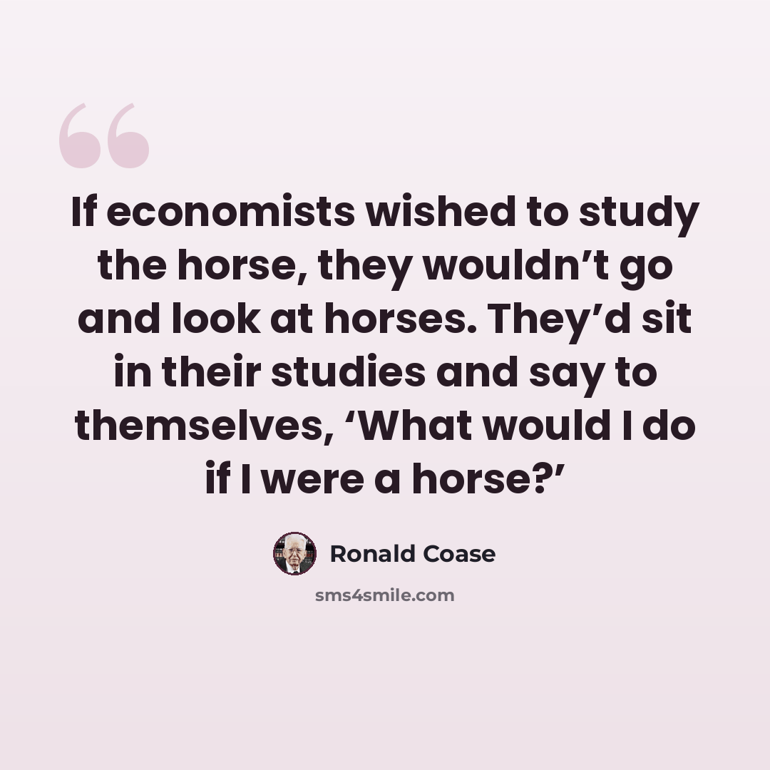 “If economists wished to study the horse, they wouldn’t go and look at horses. They’d sit in their studies and say to themselves, ‘What would I do if I were a horse?’” quote by Ronald Coase