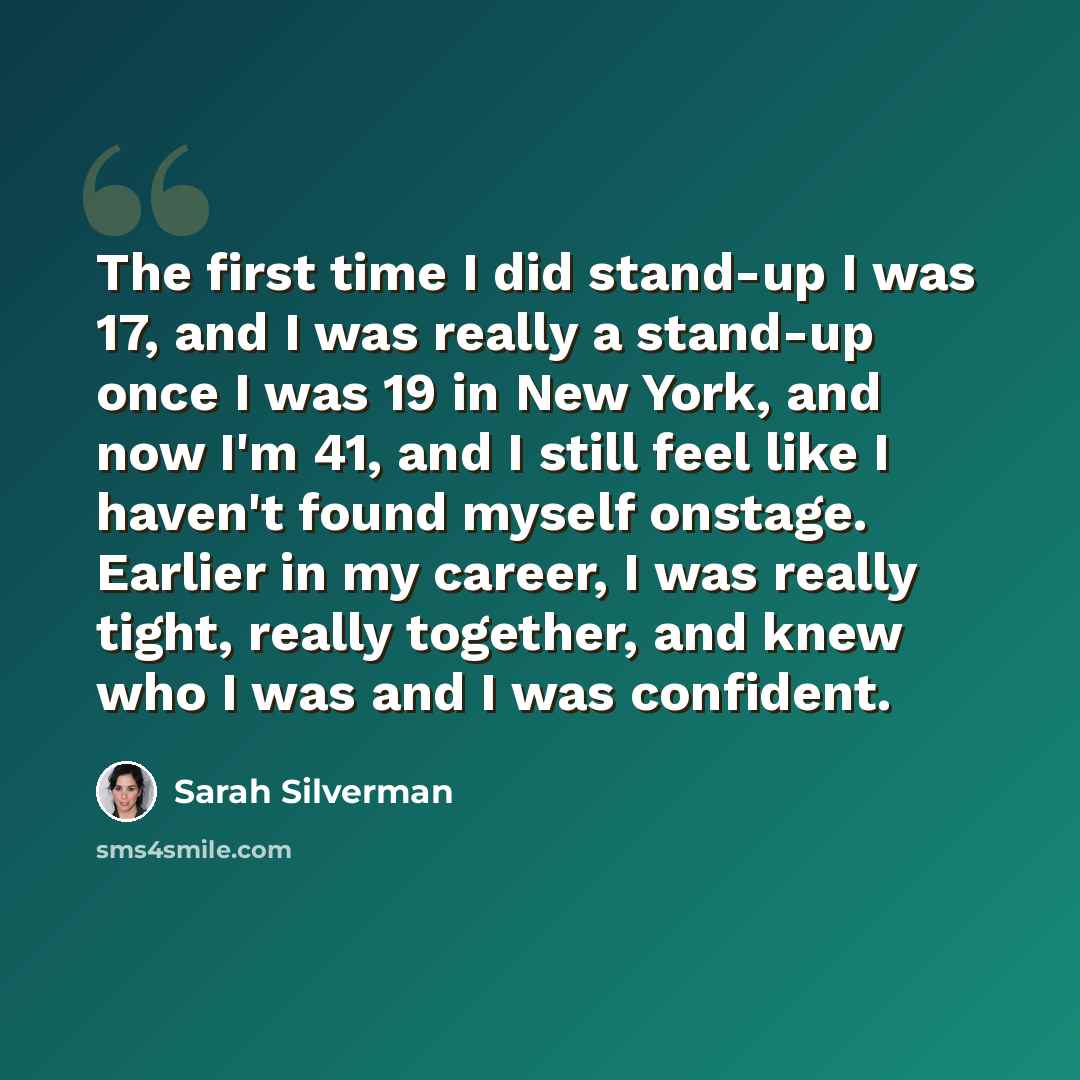 “The first time I did stand-up I was 17, and I was really a stand-up once I was 19 in New York, and now I'm 41, and I still feel like I haven't found myself onstage. Earlier in my career, I was really tight, really together, and knew who I was and I was confident.” quote by Sarah Silverman