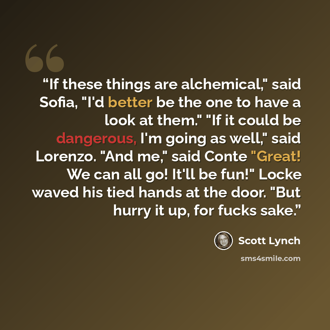 “If these things are alchemical," said Sofia, "I'd better be the one to have a look at them." "If it could be dangerous, I'm going as well," said Lorenzo. "And me," said Conte "Great! We can all go! It'll be fun!" Locke waved his tied hands at the door. "But hurry it up, for fucks sake.” quote by Scott Lynch