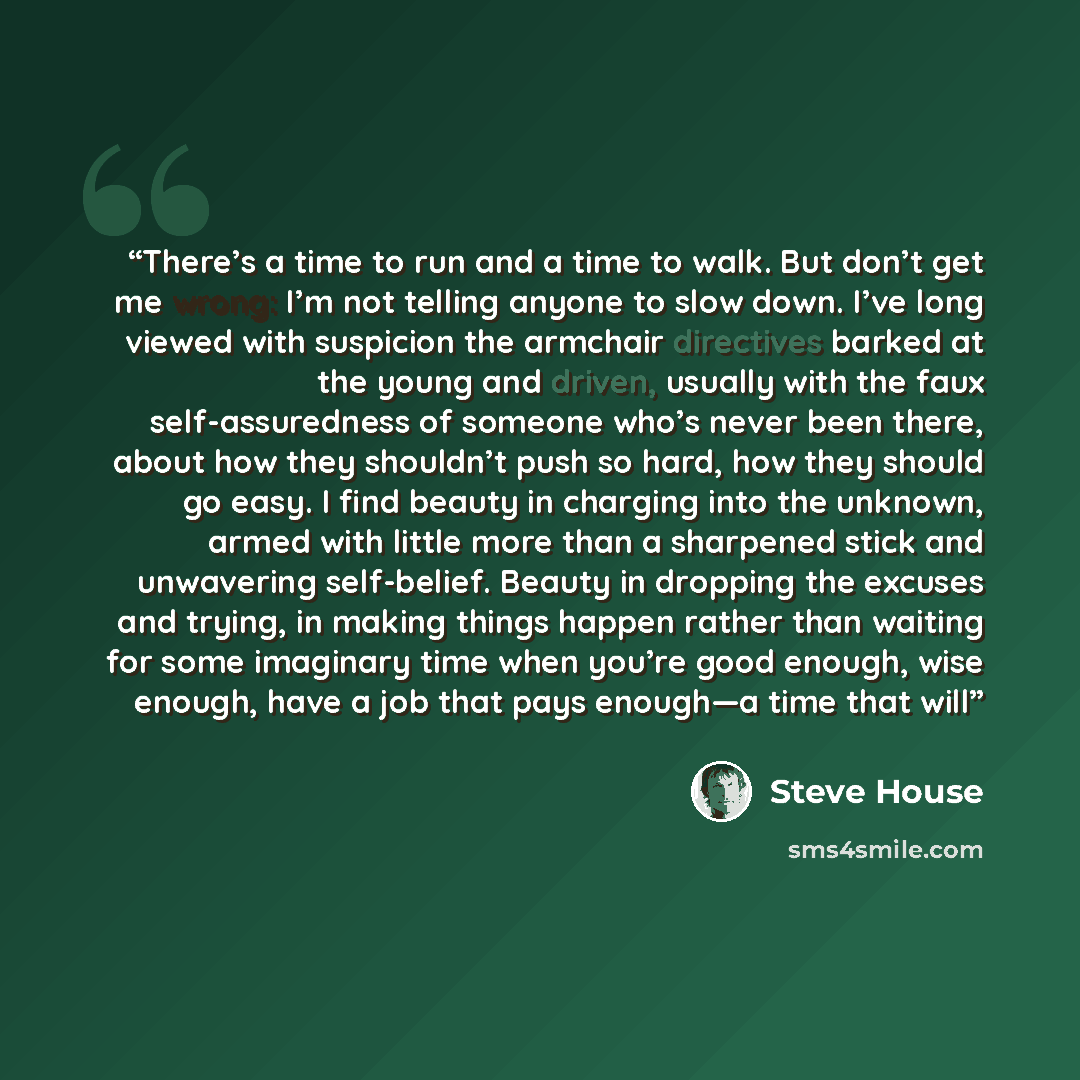“There’s a time to run and a time to walk. But don’t get me wrong: I’m not telling anyone to slow down. I’ve long viewed with suspicion the armchair directives barked at the young and driven, usually with the faux self-assuredness of someone who’s never been there, about how they shouldn’t push so…” quote by Steve House