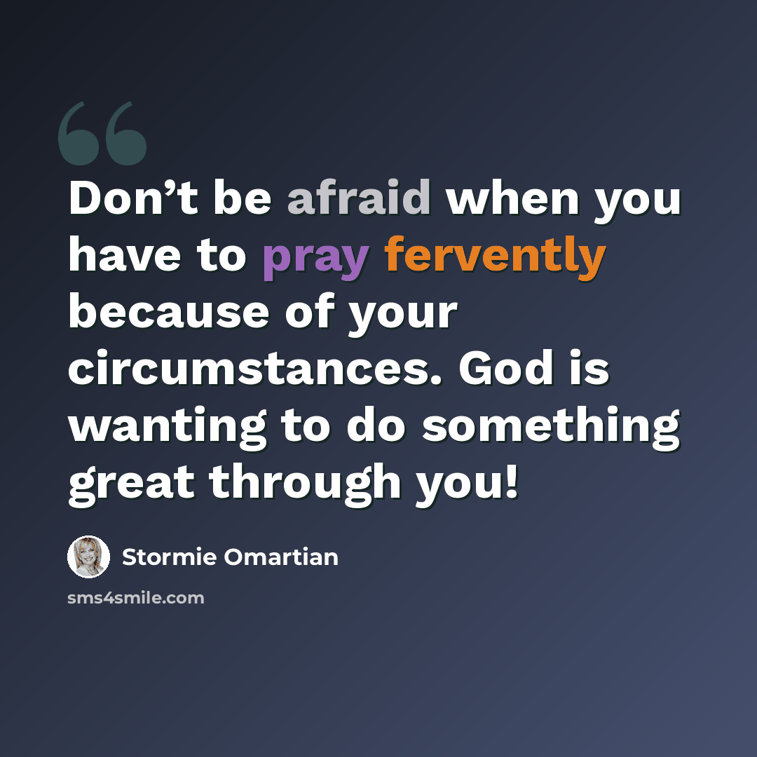 “Don’t be afraid when you have to pray fervently because of your circumstances. God is wanting to do something great through you!” quote by Stormie Omartian