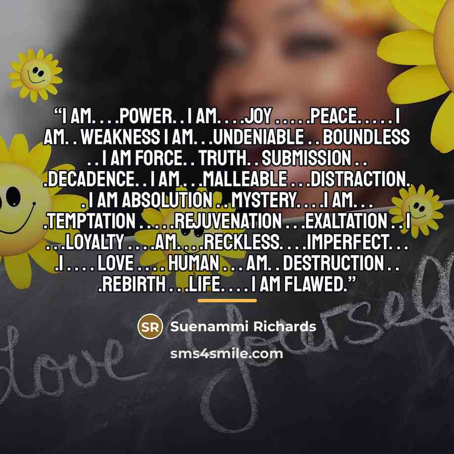 “I am. . . .power. . I am. . . .joy . . . . .peace. . . . . I am. . weakness I am. . .undeniable . . boundless . . I am force. . truth. . submission . . .decadence. . I am . . .malleable . . .distraction. . I am absolution . . mystery. . . .I am. . . .temptation . . . . .rejuvenation…” quote by Suenammi Richards