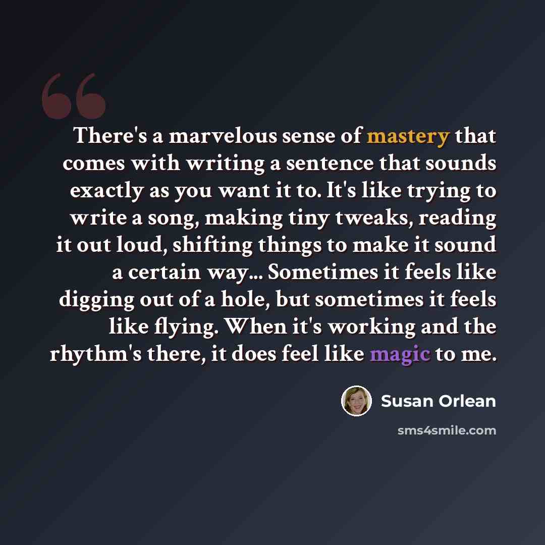 “There's a marvelous sense of mastery that comes with writing a sentence that sounds exactly as you want it to. It's like trying to write a song, making tiny tweaks, reading it out loud, shifting things to make it sound a certain way... Sometimes it feels like digging out of a hole, but sometimes…” quote by Susan Orlean