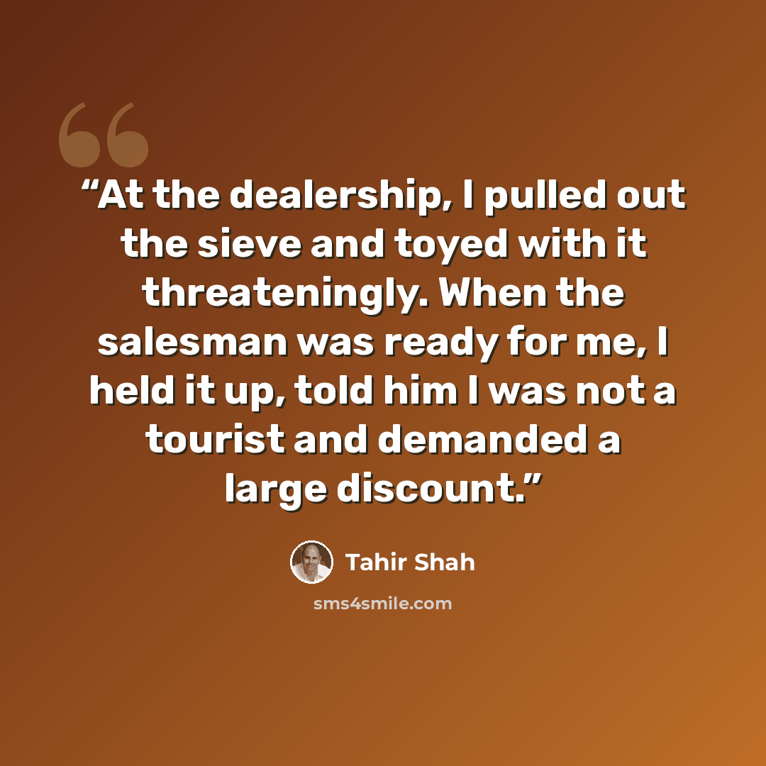 “At the dealership, I pulled out the sieve and toyed with it threateningly. When the salesman was ready for me, I held it up, told him I was not a tourist and demanded a large discount.” quote by Tahir Shah