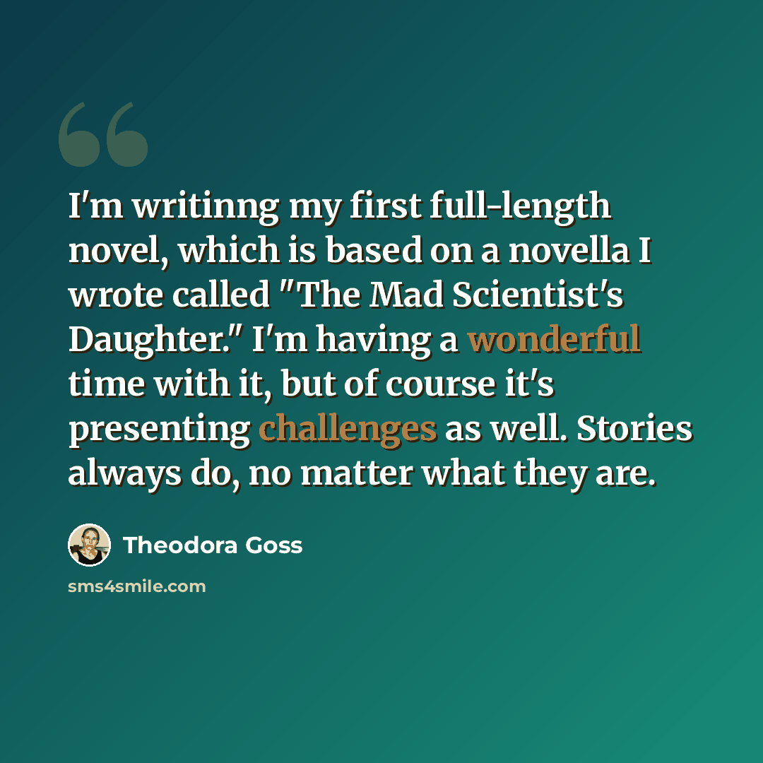 “I'm writinng my first full-length novel, which is based on a novella I wrote called "The Mad Scientist's Daughter." I'm having a wonderful time with it, but of course it's presenting challenges as well. Stories always do, no matter what they are.” quote by Theodora Goss