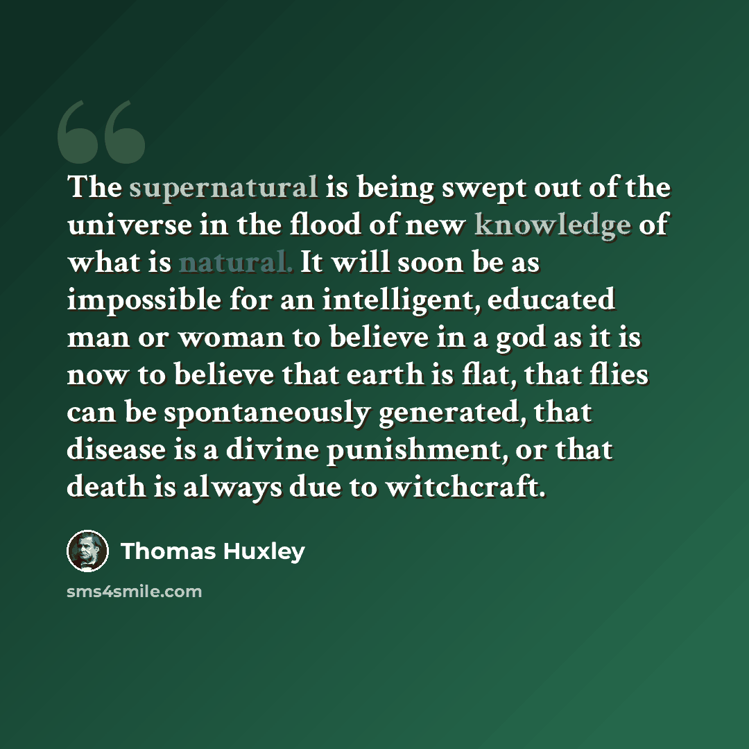“The supernatural is being swept out of the universe in the flood of new knowledge of what is natural. It will soon be as impossible for an intelligent, educated man or woman to believe in a god as it is now to believe that earth is flat, that flies can be spontaneously generated, that disease is a…” quote by Thomas Huxley