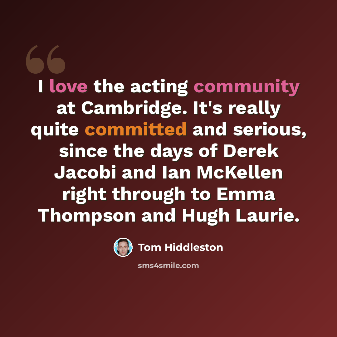“I love the acting community at Cambridge. It's really quite committed and serious, since the days of Derek Jacobi and Ian McKellen right through to Emma Thompson and Hugh Laurie.” quote by Tom Hiddleston