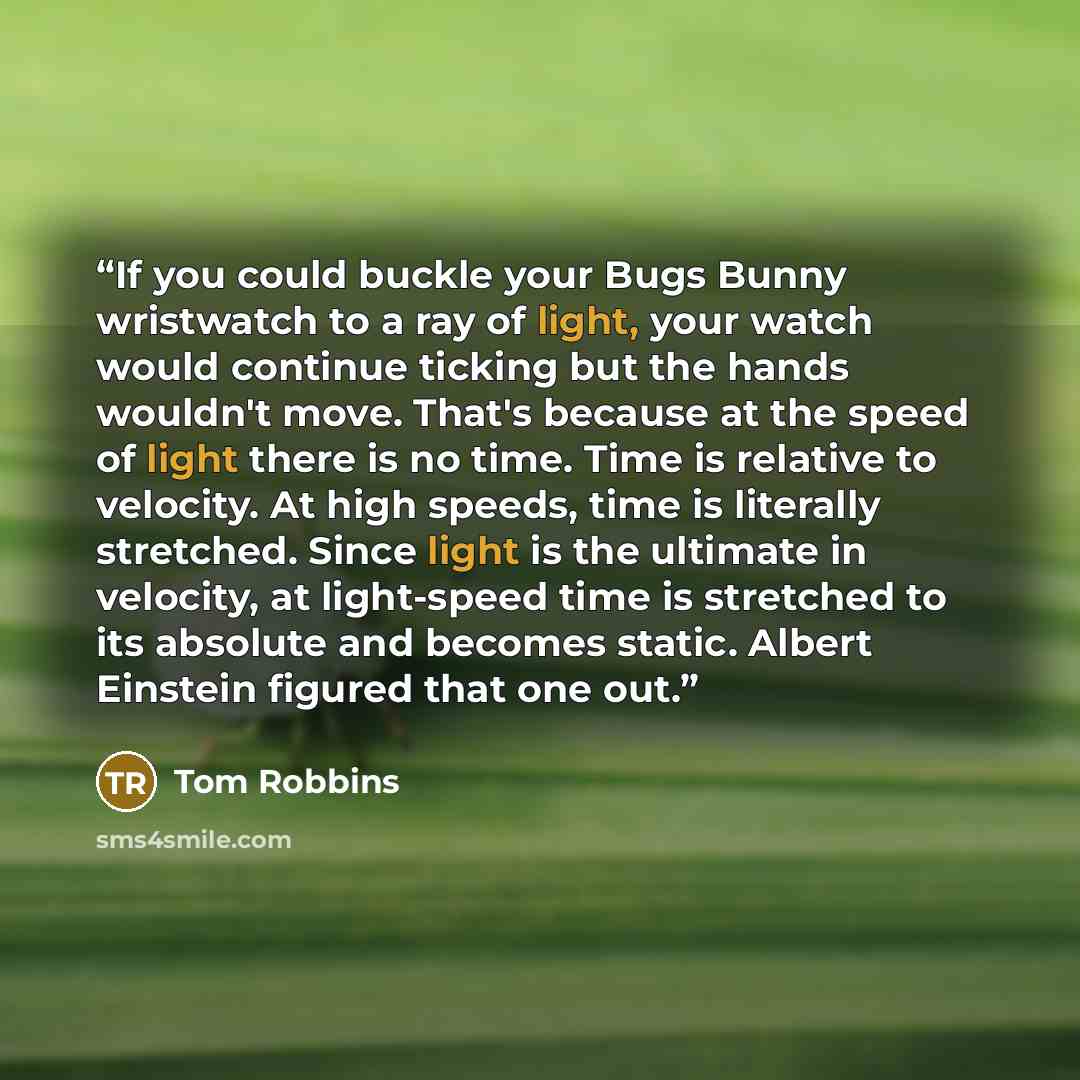 “If you could buckle your Bugs Bunny wristwatch to a ray of light, your watch would continue ticking but the hands wouldn't move. That's because at the speed of light there is no time. Time is relative to velocity. At high speeds, time is literally stretched. Since light is the ultimate in…” quote by Tom Robbins