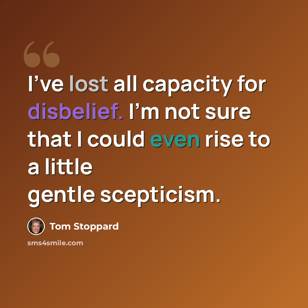 “I've lost all capacity for disbelief. I'm not sure that I could even rise to a little gentle scepticism.” quote by Tom Stoppard