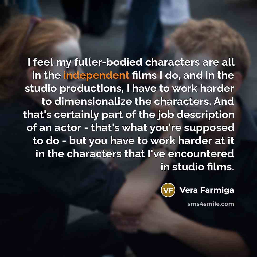 “I feel my fuller-bodied characters are all in the independent films I do, and in the studio productions, I have to work harder to dimensionalize the characters. And that's certainly part of the job description of an actor - that's what you're supposed to do - but you have to work harder at it in…” quote by Vera Farmiga