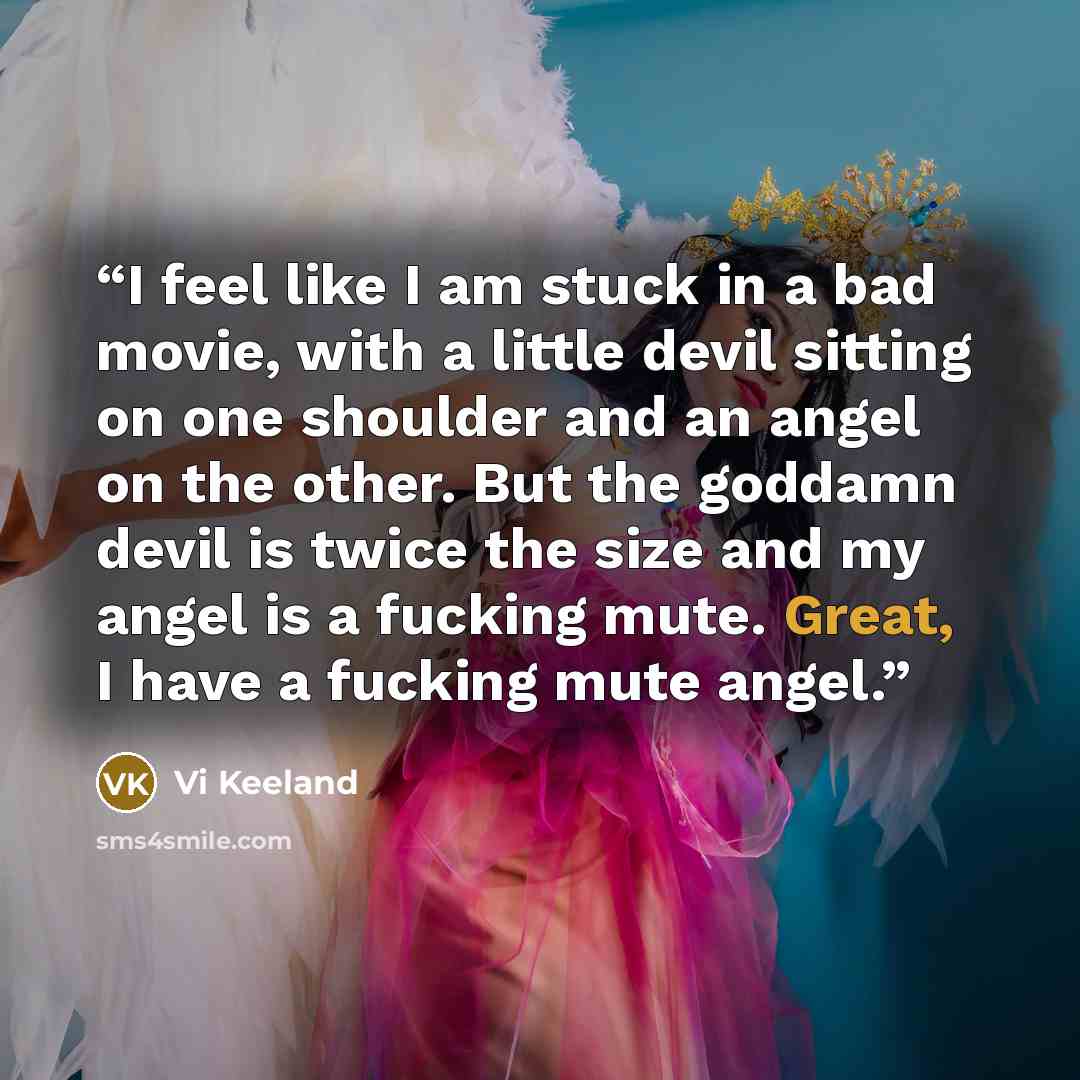 “I feel like I am stuck in a bad movie, with a little devil sitting on one shoulder and an angel on the other. But the goddamn devil is twice the size and my angel is a fucking mute. Great, I have a fucking mute angel.” quote by Vi Keeland