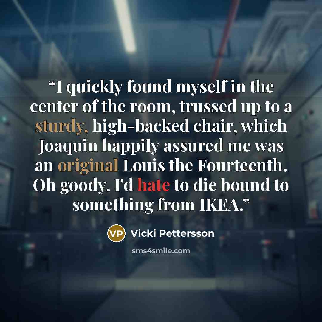 “I quickly found myself in the center of the room, trussed up to a sturdy, high-backed chair, which Joaquin happily assured me was an original Louis the Fourteenth. Oh goody. I'd hate to die bound to something from IKEA.” quote by Vicki Pettersson