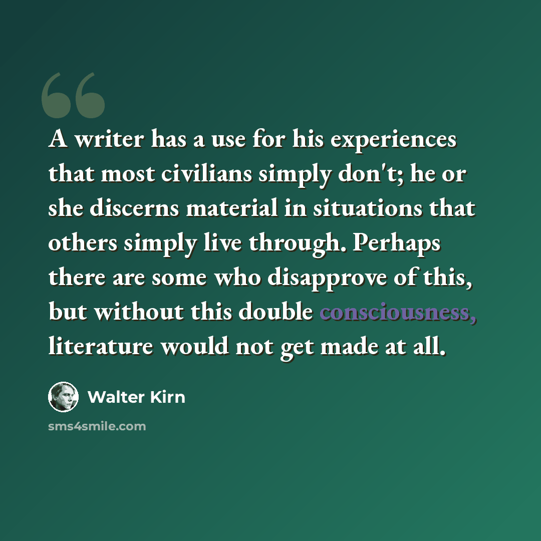 “A writer has a use for his experiences that most civilians simply don't; he or she discerns material in situations that others simply live through. Perhaps there are some who disapprove of this, but without this double consciousness, literature would not get made at all.” quote by Walter Kirn