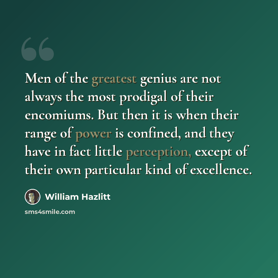 “Men of the greatest genius are not always the most prodigal of their encomiums. But then it is when their range of power is confined, and they have in fact little perception, except of their own particular kind of excellence.” quote by William Hazlitt