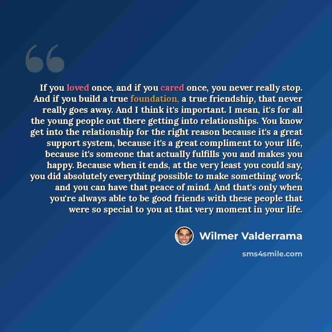 “If you loved once, and if you cared once, you never really stop. And if you build a true foundation, a true friendship, that never really goes away. And I think it's important. I mean, it's for all the young people out there getting into relationships. You know get into the relationship for the…” quote by Wilmer Valderrama