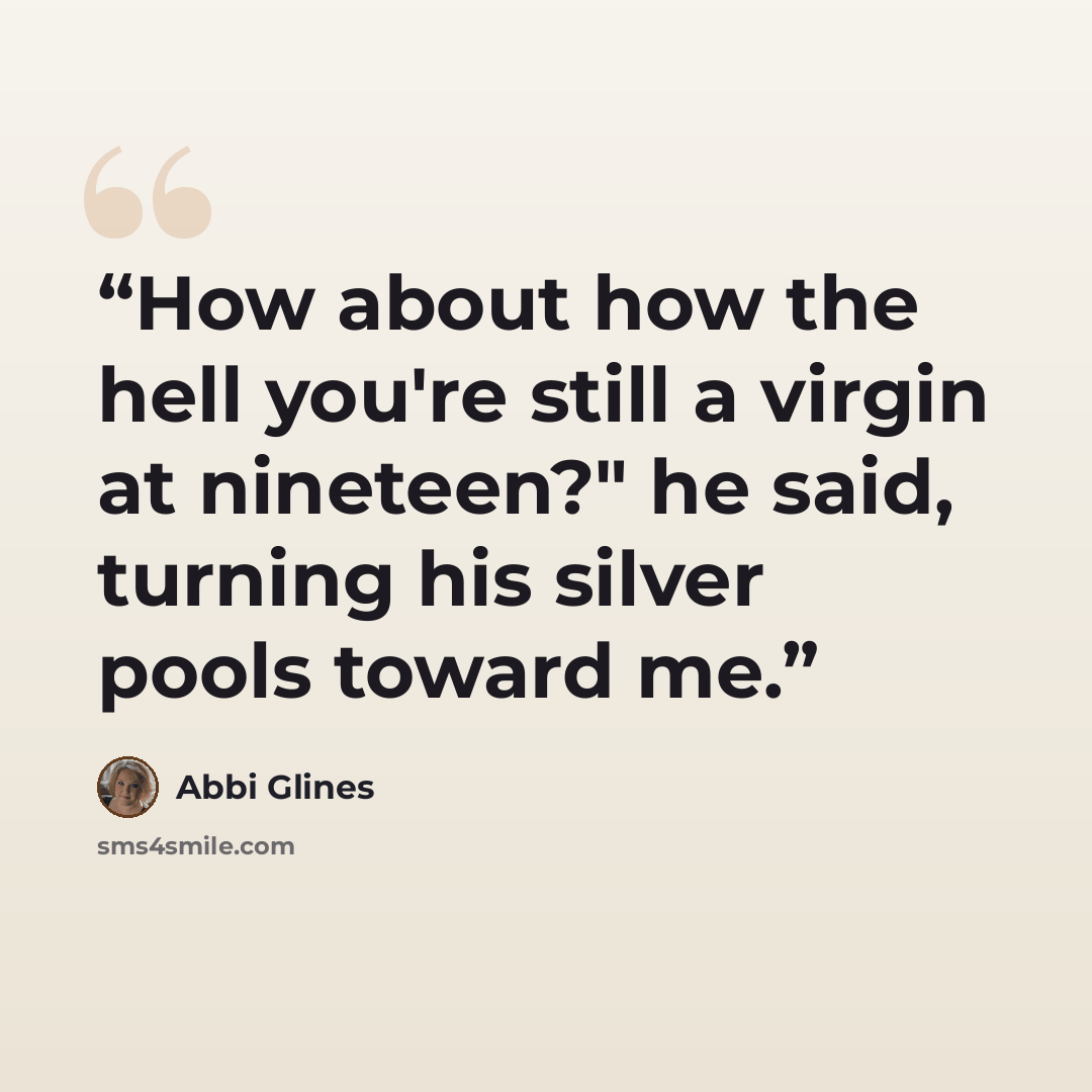 “How about how the hell you're still a virgin at nineteen?" he said, turning his silver pools toward me.” quote by Abbi Glines