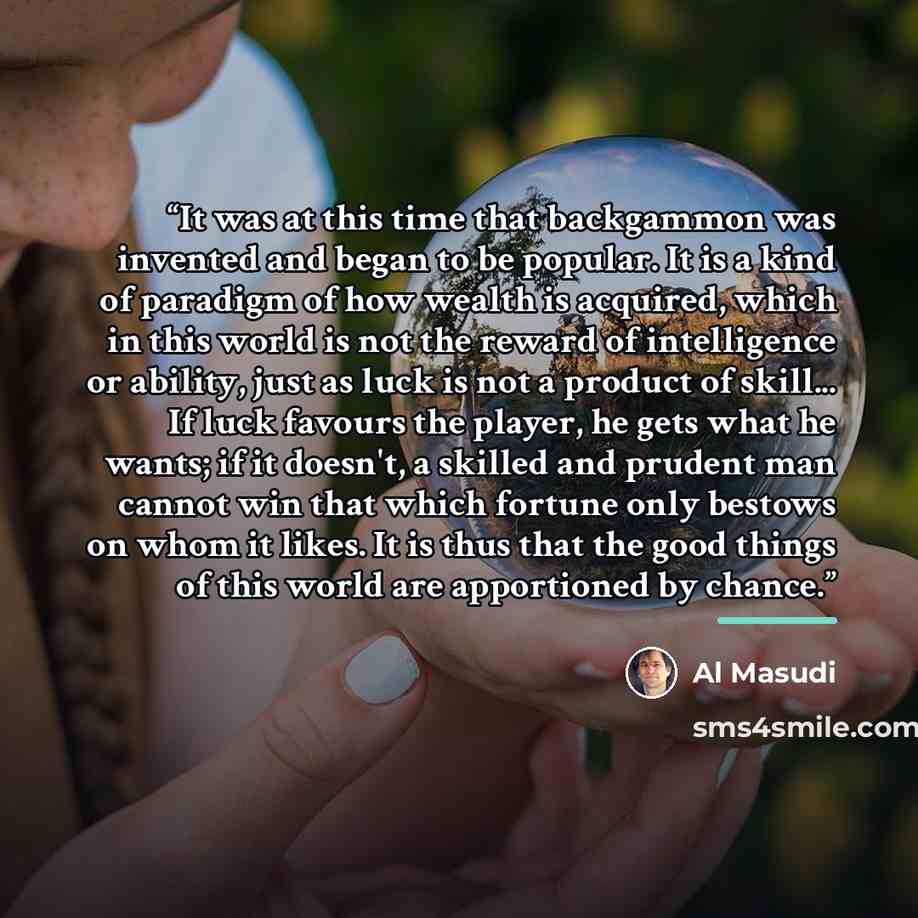 “It was at this time that backgammon was invented and began to be popular. It is a kind of paradigm of how wealth is acquired, which in this world is not the reward of intelligence or ability, just as luck is not a product of skill... If luck favours the player, he gets what he wants; if it…” quote by Al Masudi